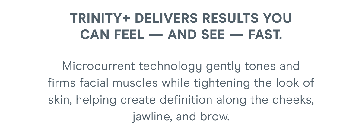 TRINITY+ delivers results you can feel — and see — fast. Microcurrent technology gently tones and firms facial muscles while tightening the look of skin, helping create definition along the cheeks, jawline, and brow.