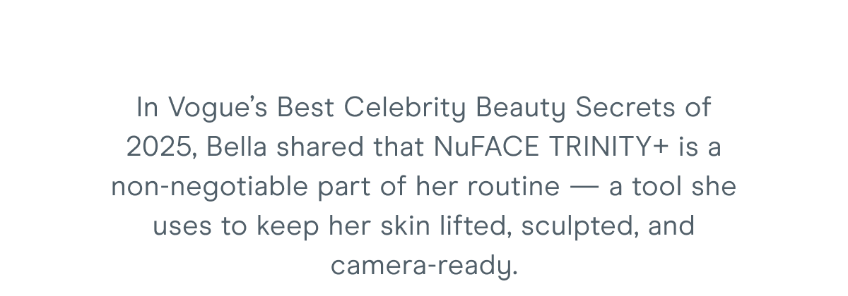 In Vogue’s Best Celebrity Beauty Secrets of 2025, Bella shared that NuFACE TRINITY+ is a non-negotiable part of her routine — a tool she uses to keep her skin lifted, sculpted, and camera-ready.