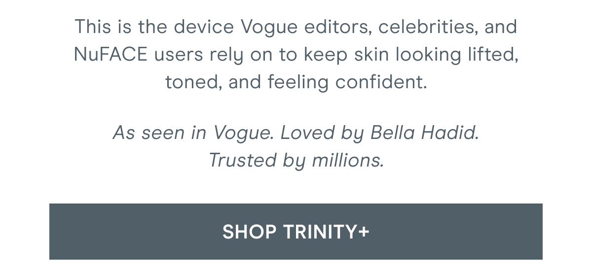 This is the device Vogue editors, celebrities, and NuFACE users rely on to keep skin looking lifted, toned, and feeling confident. As seen in Vogue. Loved by Bella Hadid. Trusted by millions. Click here to shop TRINITY+!