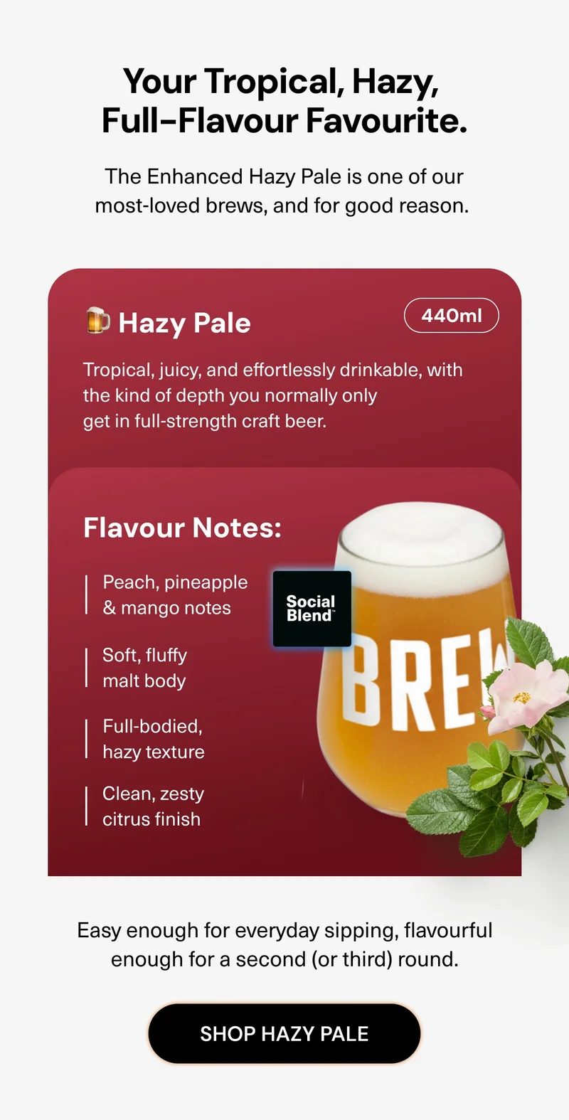 Your tropical, hazy, full-flavour favourite. The Enhanced Hazy Pale is one of our most-loved brews, and for good reason. It’s tropical, juicy, and effortlessly drinkable, with the kind of depth you normally only get in full-strength craft beer. Easy enough for everyday sipping, flavourful enough for a second (or third) round.