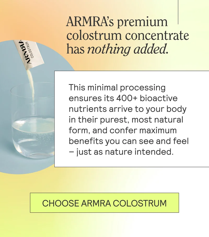 ARMRA’s premium colostrum concentrate has nothing added. This minimal processing ensures its 400+ bioactive nutrients arrive to your body in their purest, most natural form, and confer maximum benefits you can see and feel – just as nature intended.