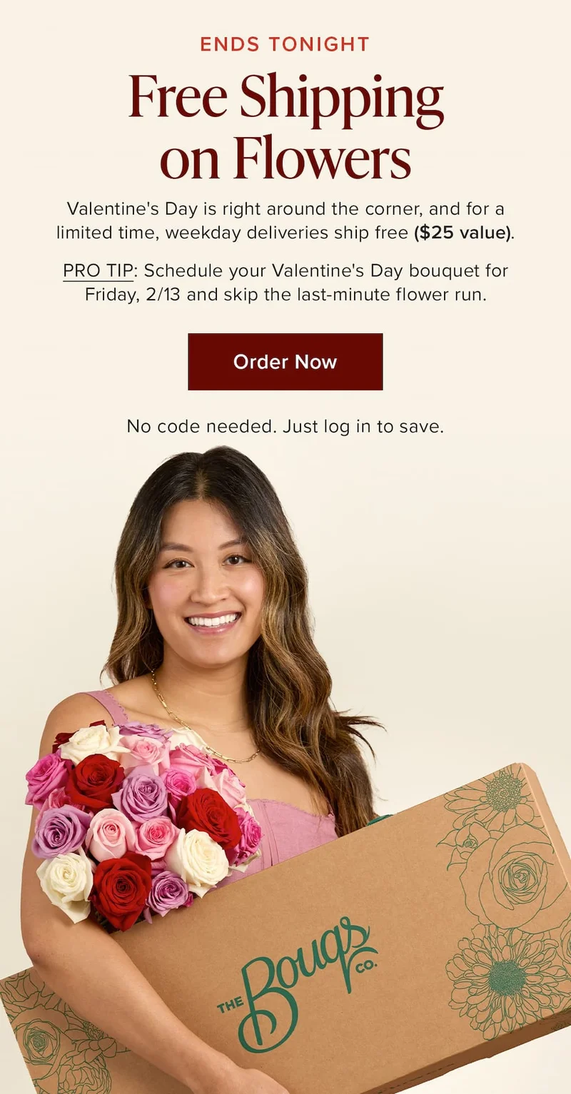 Ends Tonight: Free Shipping on Flowers. Valentine's Day is right around the corner, and for a limited time, weekday deliveries ship free ($25 value). PRO TIP: Schedule your Valentine's Day bouquet for Friday, 2/13 and skip the last-minute flower run. Order Now. No code needed. Just log in to save.