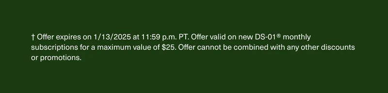 † Offer expires on 1/13/2025 at 11:59 p.m. PT. Offer valid on new DS-01® monthly subscriptions for a maximum value of $25. Offer cannot be combined with any other discounts or promotions.