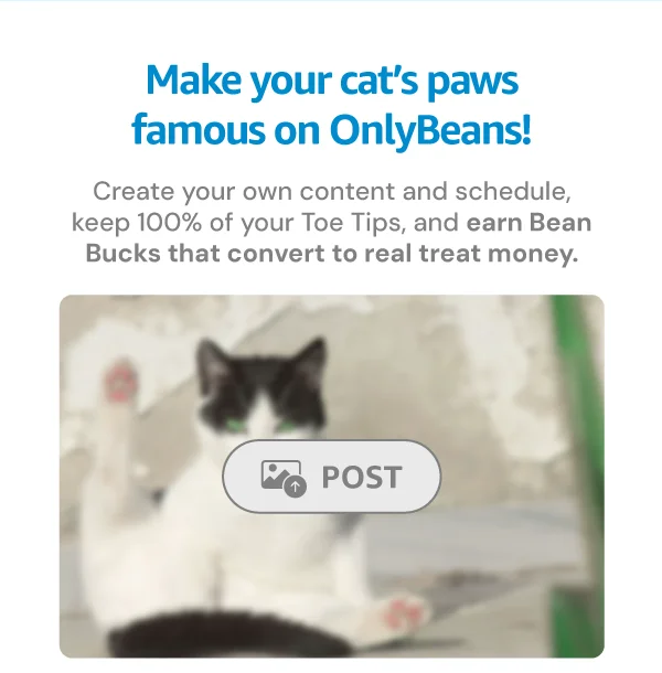 Make your cat’s paws famous on OnlyBeans! Create your own content and schedule, keep 100% of your Toe Tips, and earn Bean Bucks that convert to real treat money. Image of a censored OnlyBeans image with a "Post" button.
