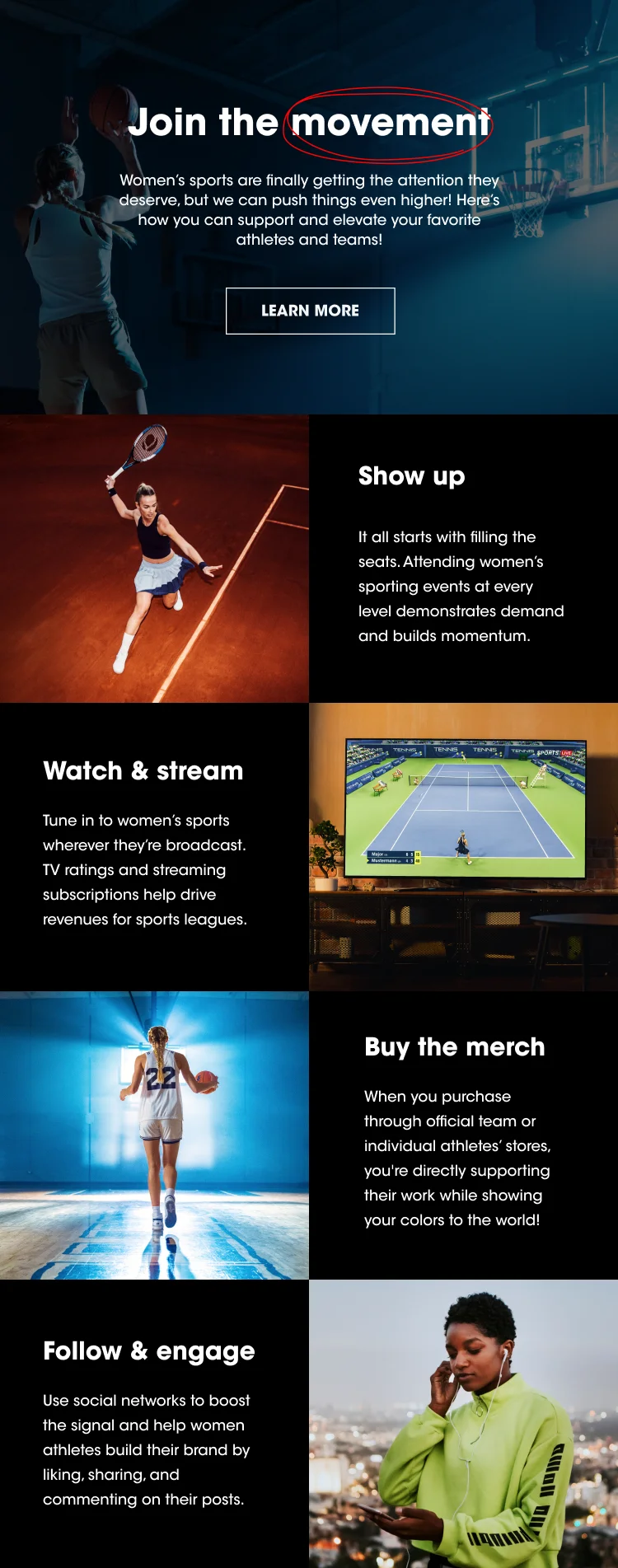 Join the Movement Women’s sports are finally getting the attention they deserve, but we can push things even higher! Here’s how you can support and elevate your favorite athletes and teams! LEARN MORE Show Up: It all starts with filling the seats. Attending women’s sporting events at every level demonstrates demand and builds momentum.  Watch & Stream: Tune in to women’s sports wherever they’re broadcast. TV ratings and streaming subscriptions drive revenues for sports leagues. Buy the Merch: When you purchase through official team or individual athletes’ stores, you're directly supporting their work while showing your colors to the world! Follow and Engage: Use social networks to boost the signal and help women athletes build their brand by liking, sharing, and commenting on their posts.