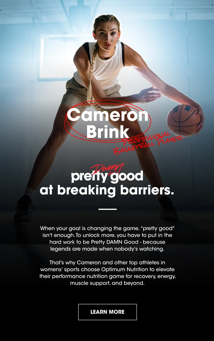 Cameron Brink Professional Basketball Player pretty damn good at breaking barriers. When your goal is changing the game, pretty good isn’t enough. To unlock more, you have to put in the hard work to be Pretty DAMN Good - because legends are made when nobody's watching. That's why Cameron and other top athletes in womens' sports choose Optimum Nutrition to elevate their performance nutrition game for recovery, energy, muscle support, and beyond. LEARN MORE
