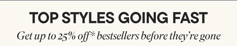TOP STYLES GOING FAST. Get up to 25% off* bestsellers before they're gone