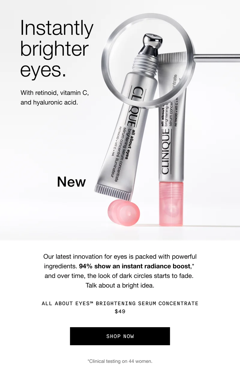 Instantly brighter eyes. | With retinoid, vitamin C, and hyaluronic acid. | New | Our latest innovation for eyes is packed with powerful  ingredients. 94% show an instant radiance boost,* and over time, the look of dark circles starts to fade. Talk about a bright idea. | All About Eyes™ Brightening Serum Concentrate $49 | Shop Now | *Clinical testing on 44 women.