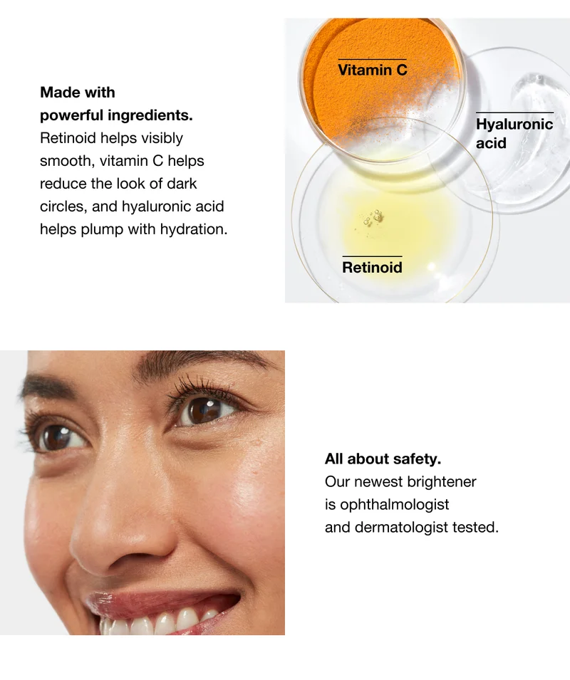 Vitamin C | Hyaluronic acid | Retinoid | Made with powerful ingredients. Retinoid helps visibly smooth, vitamin C helps reduce the look of dark circles, and hyaluronic acid helps plump with hydration. | All about safety. Our newest brightener is ophthalmologist and dermatologist tested.