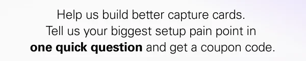 Help us build better capture cards.  Tell us your biggest setup pain point in  one quick question and get a coupon code.