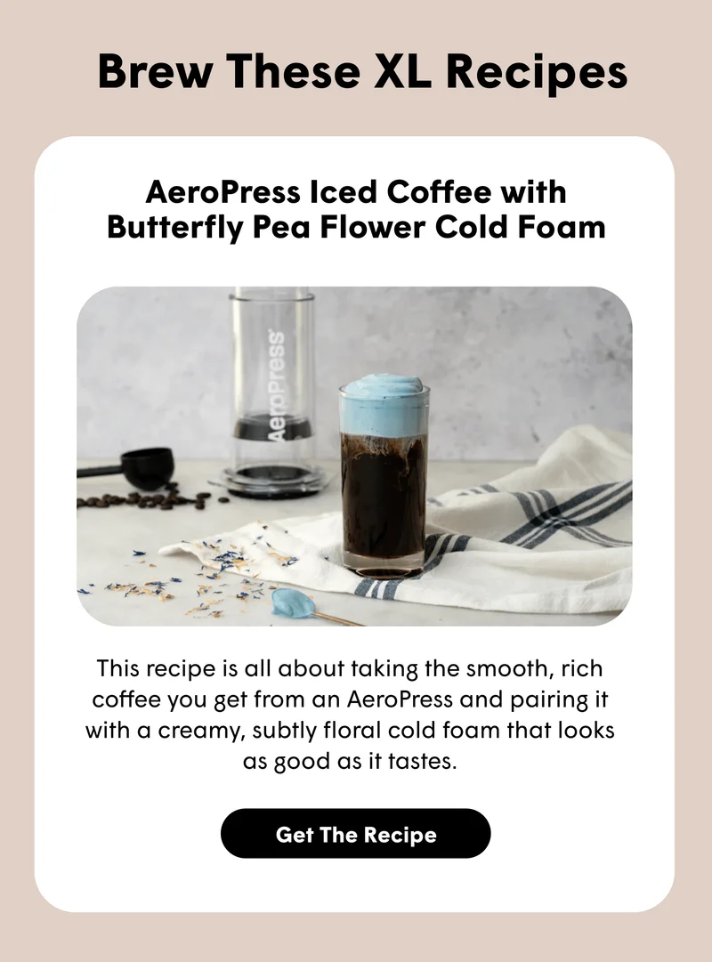 Brew These XL Recipes AeroPress Iced Coffee with Butterfly Pea Flower Cold Foam This recipe is all about taking the smooth, rich coffee you get from an AeroPress and pairing it with a creamy, subtly floral cold foam that looks as good as it tastes. [GET THE RECIPE]