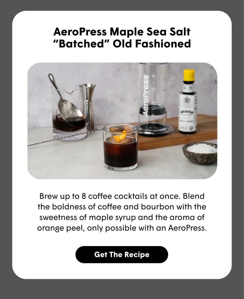 AeroPress Maple Sea Salt “Batched” Old Fashioned Brew up to 8 coffee Old Fashioneds at once. Blend the boldness of coffee and bourbon with the sweetness of maple syrup and the aroma of orange peel, only possible with an AeroPress. [GET THE RECIPE]