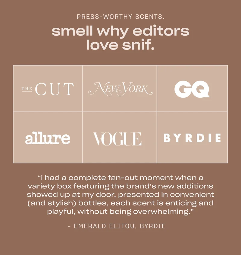 Press-worthy scents. Smell why editors love Snif. “I had a complete fan-out moment when a variety box featuring the brand’s new additions showed up at my door. Presented in convenient (and stylish) bottles, each scent is enticing and playful, without being overwhelming."  - Emerald Elitou