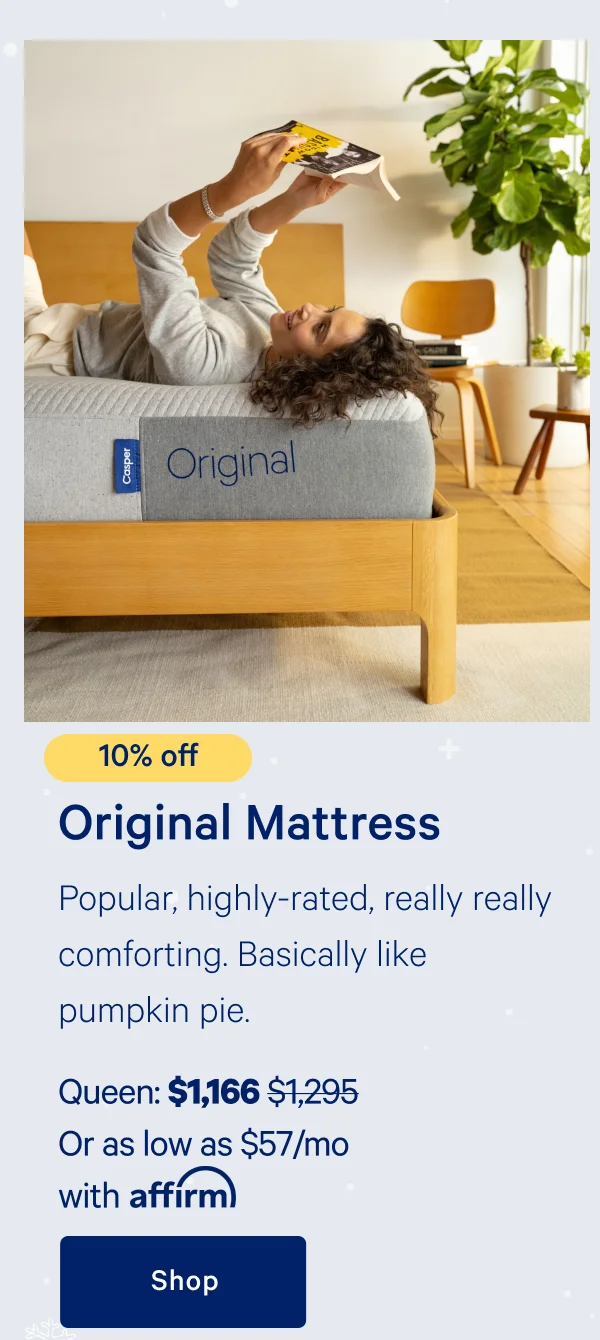 [10% off] >> Original Mattress >> Popular, highly-rated, really really comforting. Basically like pumpkin pie.  >> Queen: $1,166 ($1,295) >> Or as low as $57/mo with affirm >> Shop >>