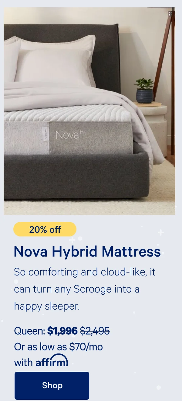 [20% off] >> Nova Hybrid Mattress >> So comforting and cloud-like, it can turn any Scrooge into a happy sleeper. >> Queen: $1,996 ($2,495)  >> Or as low as $70/mo with affirm. >> Shop >>