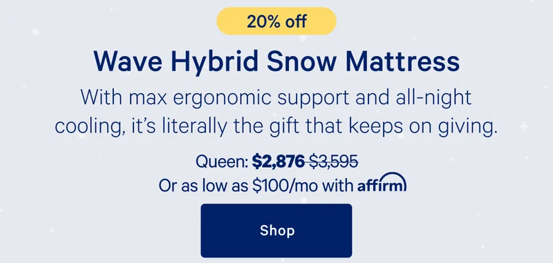 Wave Hybrid Snow Mattress >> With max ergonomic support and all-night cooling, it’s literally the gift that keeps on giving. >> Queen: $2,876 ($3,595) >> or as low as $100/mo with affirm. >> Shop >>