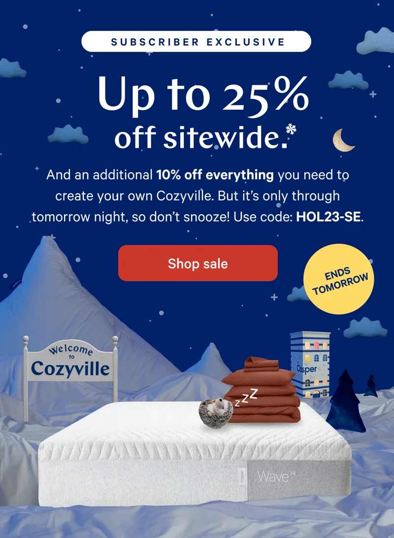 [Black Friday Sale] >> Up to 25% off sitewide.* >>  And an additional 10% off everything you need to create your own Cozyville. But it’s only through tomorrow night, so don’t snooze! Use code: HOL23-SE. >> [Subscriber Exclusive] >>  Shop sale >>