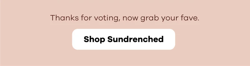 Thanks for voting, now grab your fave. | Shop Sundrenched