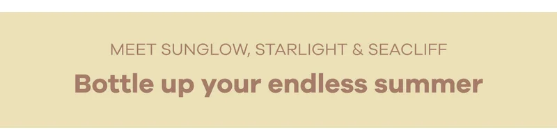 Meet Sunglow, Starlight & Seacliff. Bottle up your endless summer