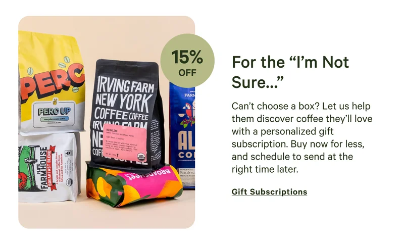 Can’t choose a box? Let us help them discover coffee they’ll love with a personalized gift subscription. Buy now for less, and schedule to send at the right time later.