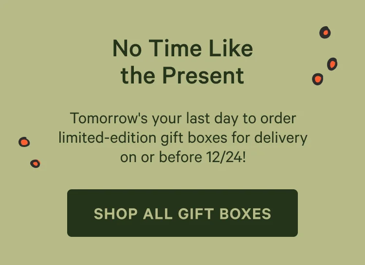 No Time Life the Present. Tomorrow's the last day to order limited-edition gift boxes for delivery on or before 12/24! Shop all gift boxes.