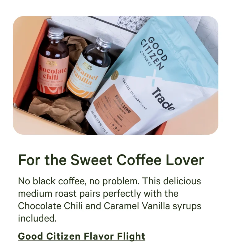 No black coffee, no problem. This delicious medium roast pairs perfectly with the Chocolate Chili and Caramel Vanilla syrups included. Shop Good Citizen Flavor Flight