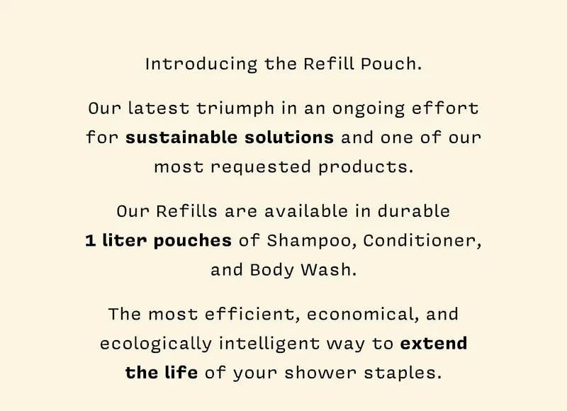 Introducing the Refill Pouch: our latest triumph in an ongoing effort for sustainable solutions and one of our most requested products! Our Refills are available in durable 1 liter pouches of  Shampoo, Conditioner, and Body Wash. The most efficient, economical, and ecologically intelligent way to extend the life of your shower staples.