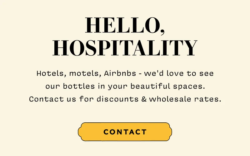 HELLO HOSPITALITY  Hotels, motels, Airbnbs - we'd love to see our bottles in your beautiful spaces. Contact us for discounts & wholesale rates. CTA CONTACT