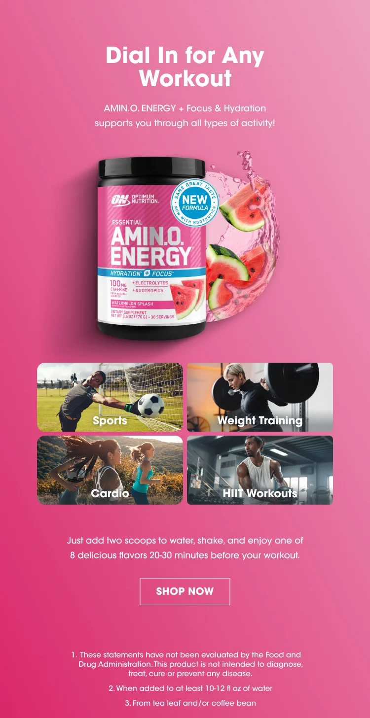Dial In for Any Workout AMIN.O. ENERGY + Focus & Hydration supports you through all types of activity! Activity Types: Sports Weight Training Cardio HIIT Workouts Instructions: Just add two scoops to water, shake, and enjoy one of 8 delicious flavors 20–30 minutes before your workout. SHOP NOW Disclaimers: These statements have not been evaluated by the Food and Drug Administration. This product is not intended to diagnose, treat, cure or prevent any disease. When added to at least 10–12 fl oz of water. From tea leaf and/or coffee bean.