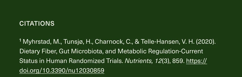 CITATIONS ¹ Myhrstad, M., Tunsjø, H., Charnock, C., & Telle-Hansen, V.H. (2020). Dietary Fiber, Gut Microbiota, and Metabolic Regulation-Current Status in Human Randomized Trials. Nutrients, 12(3), 859. https://doi.org/10.3390/nu12030859