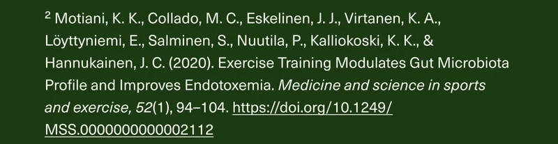 ² Motiani, K. K., Collado, M. C., Eskelinen, J.J., Virtanen, K.A., Löyttyniemi, E., Salminen, S., Nuutila, P., Kalliokoski, K. K., & Hannukainen, J. C. (2020). Exercise Training Modulates Gut Microbiota Profile and Improves Endotoxemia. Medicine and science in sports and exercise, 52(1), 94-104. https://doi.org/10.1249/MSS.0000000000002112