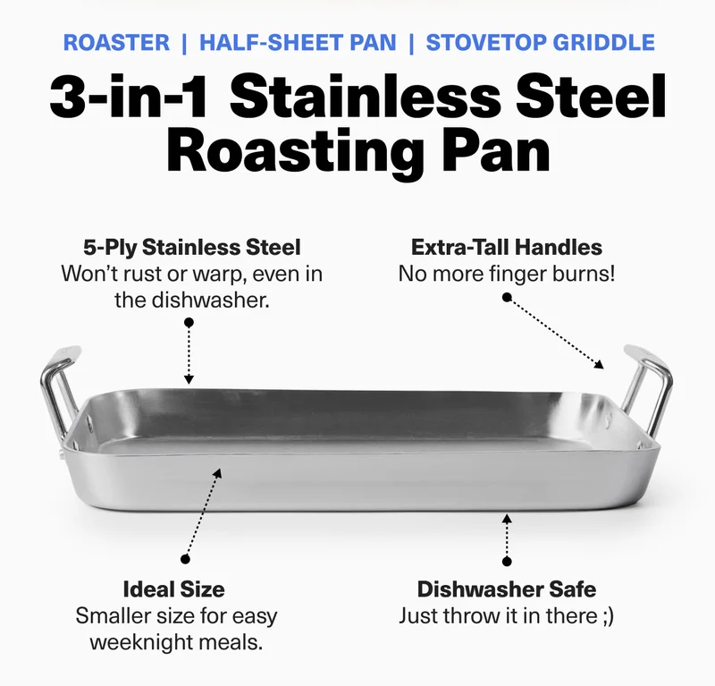 Roaster - Half-sheet Pan - Stovetop Griddle. 3-in-1 Stainless Steel Roasting Pan. 5-Ply Stainless Steel (Won't rust or warp in the dishwasher.) Extra-Tall Handles (No more finger burns!). Ideal Size (Smaller size for easy weeknight meals). Dishwasher Safe (Just throw it in there.)