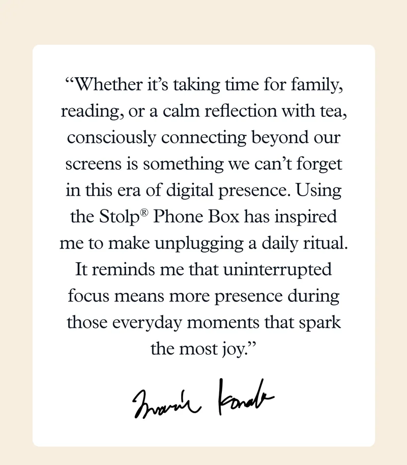 “Whether it’s taking time for family, reading, or a calm reflection with tea, consciously connecting beyond our screens is something we can’t forget in this era of digital presence. Using the Stolp® Phone Box has inspired me to make unplugging a daily ritual. It reminds me that uninterrupted focus means more presence during those everyday moments that spark the most joy.” - Marie Kondo