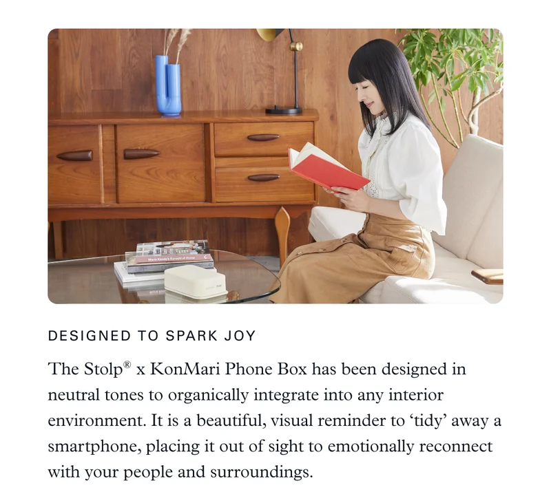 Designed to Spark Joy: The KonMari ✕ Stolp® Phone Box has been designed in neutral tones to organically integrate into any interior environment. It is a beautiful, visual reminder to ‘tidy’ away a smartphone, placing it out of sight to emotionally reconnect with your people and surroundings.