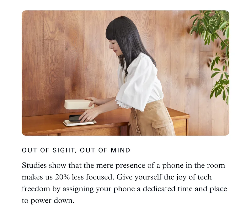 Out of Sight, Out of Mind: Studies show that the mere presence of a phone in the room makes us 20% less focused. Give yourself the joy of tech freedom by assigning your phone a dedicated time and place to power down.