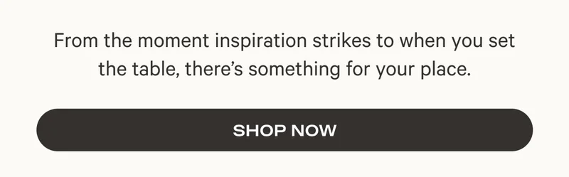 From the moment inspiration strikes to when you set the table, there's something for your place. - Shop Now