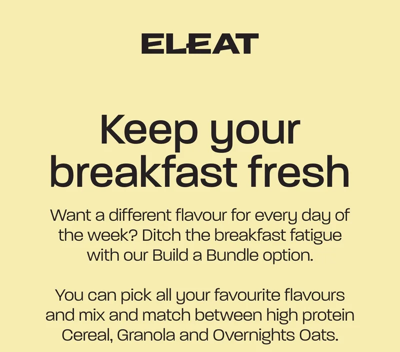 Keep your breakfast fresh. Want a different flavour for every day of the week? Ditch the breakfast fatigue with our Build a Bundle option. You can pick all your favourite flavours and mix and match between high protein Cereal, Granola and Overnights Oats.