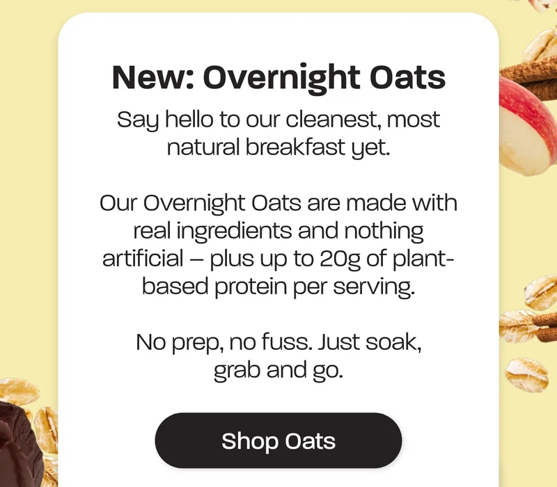 New: Overnight oats. Say hello to our cleanest, most natural breakfast yet. Our Overnight Oats are made with real ingredients and nothing artificial – plus up to 20g of plant-based protein per serving. No prep, no fuss. Just soak, grab and go.