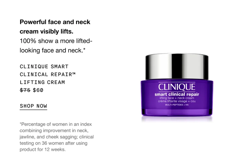 Powerful face and neck cream visibly lifts. 100% show a more lifted-looking face and neck.* CLINIQUE SMART CLINICAL REPAIR TM LIFTING CREAM $60 SHOP NOW | *Percentage of women in an index combining improvement in neck, jawline, and cheek sagging; clinical testing on 36 women after using product for 12 weeks.