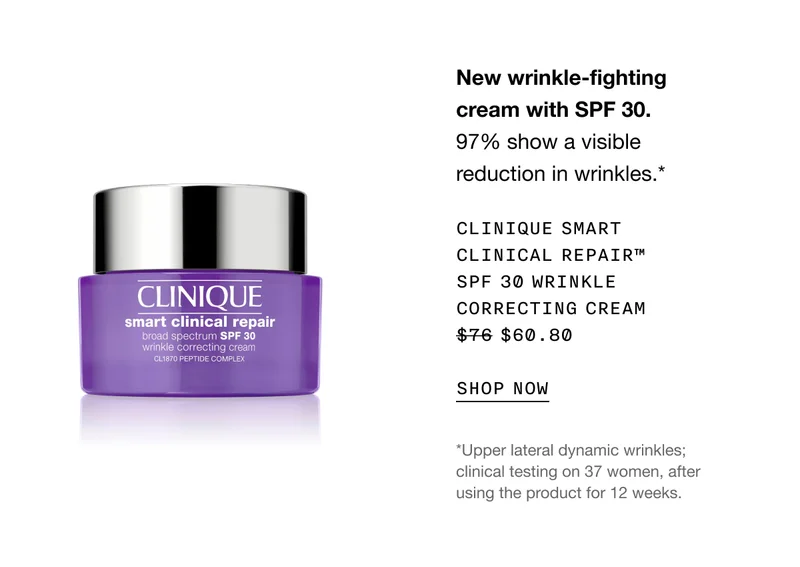 New wrinkle-fighting cream with SPF 30. 97% show a visible reduction in wrinkles.* CLINIQUE SMART CLINICAL REPAIR TM SPF 30 WRINKLE CORRECTING CREAM $60.80 SHOP NOW | *Upper lateral dynamic wrinkles; clinical testing on 37 women, after using the product for 12 weeks.