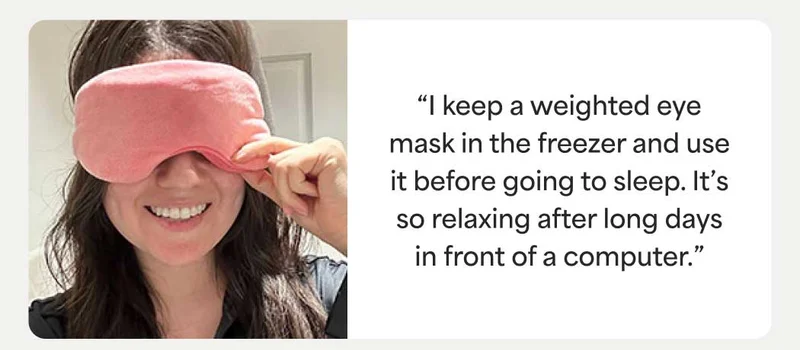 “I keep a weighted eye mask in the freezer and use it before going to sleep. It’s so relaxing after long days in front of a computer.”