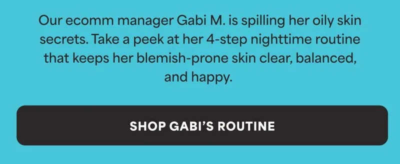 Our ecomm manager Gabi M. is spilling her oily skin secrets. Take a peek at her 4-step nighttime routine that keeps her blemish-prone skin clear, balanced, and happy. -- SHOP GABI'S ROUTINE