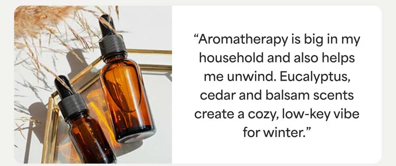 “Aromatherapy is big in my household and also helps me unwind. Eucalyptus, cedar and balsam scents create a cozy, low-key vibe for winter.”