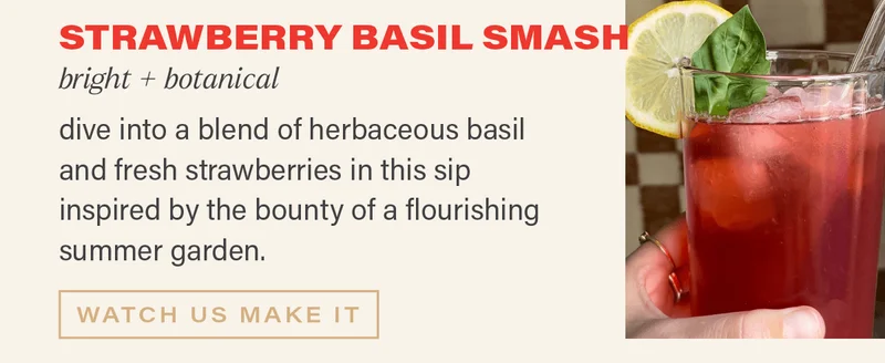 STRAWBERRY BASIL SMASH, bright + botanical: dive into a blend of herbaceous basil and fresh strawberries in this sip inspired by the bounty of a flourishing summer garden. [WATCH US MAKE IT]