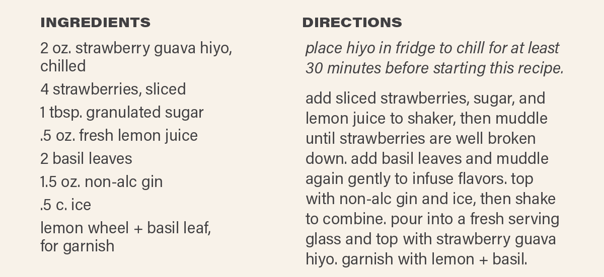 INGREDIENTS: 2 oz. strawberry guava hiyo, chilled; 4 strawberries, sliced; 1 tbsp. granulated sugar; .5 oz. fresh lemon juice; 2 basil leaves; 1.5 oz. non-alc gin; .5 c. ice; lemon wheel + basil leaf, for garnish. DIRECTIONS: place hiyo in fridge to chill for at least 30 minutes before starting this recipe. add sliced strawberries, sugar, and lemon juice to shaker, then muddle until strawberries are well broken down. add basil leaves and muddle again gently to infuse flavors. top with non-alc gin and ice, then shake to combine. pour into a fresh serving glass and top with strawberry guava hiyo. garnish with lemon + basil.