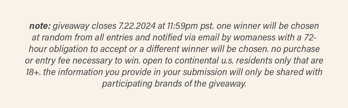 note: giveaway closes 7.22.2024 at 11:59pm pst. one winner will be chosen at random from all entries and notified via email by womaness with a 72-hour obligation to accept or a different winner will be chosen. no purchase or entry fee necessary to win. open to continental u.s. residents only that are 18+. the information you provide in your submission will only be shared with participating brands of the giveaway.