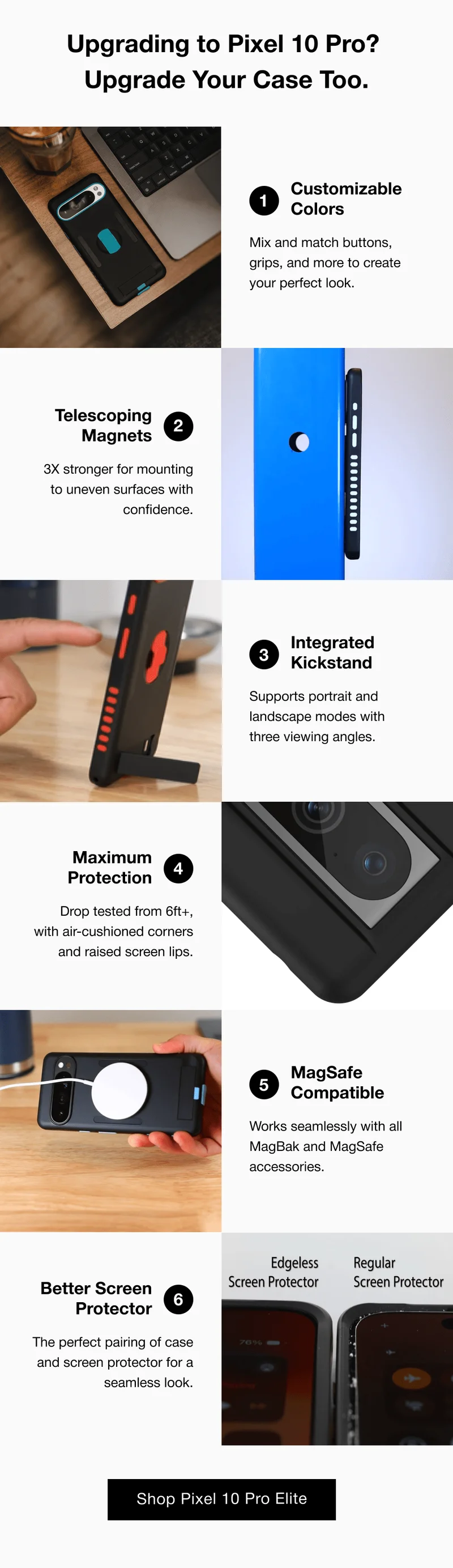Upgrading to Pixel 10 Pro?&nbsp; Upgrade Your Case Too. 1 Customizable Colors Mix and match buttons, grips, and more to create your perfect look. Telescoping Magnets 2 3X stronger for mounting to uneven surfaces with confidence.  Integrated Kickstand #1 3 Supports portrait and landscape modes with  three viewing angles.   Maximum Protection 4 Drop tested from 6ft+, with air-cushioned corners and raised screen lips. 5 MagSafe Compatible Works seamlessly with all MagBak and MagSafe accessories. Better Screen Protector 6 The perfect pairing of case and screen protector for a seamless look.