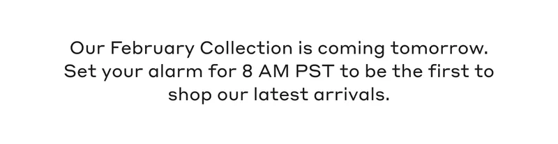 Our February Collection is coming tomorrow. Set your alarm for 8 AM PST to be the first to shop our latest arrivals.