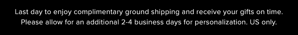 Last day to enjoy complimentary ground shipping and receive your gifts on time. US only.