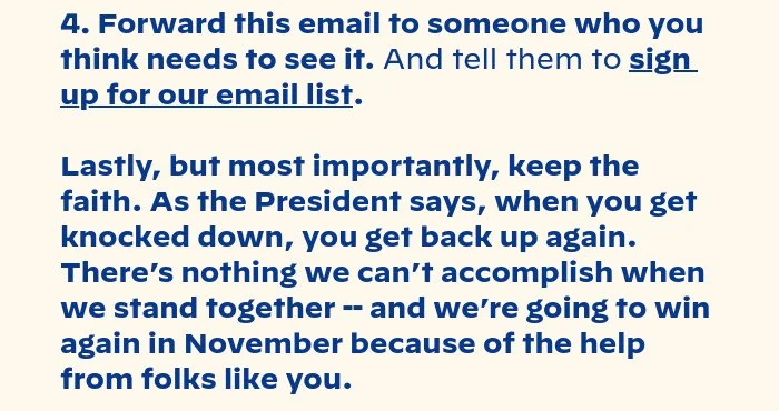2. Share why you support the president on social media. The internet is not real life, but your friends and family are. Every social media post supporting the president reaches real voters. 3. Sign up for a volunteer shift. Talking to voters is more productive than worrying about polls. There's an organizer in your neighborhood who would love to talk to you. 4. Forward this email to someone who you think needs to see it. And tell them to sign up for our email list. Lastly, but most importantly, keep the faith. As the president says, when you get knocked down, you get back up again. There’s nothing we can’t accomplish when we stand together -- and we’re going to win again in November because of the help from folks like you.